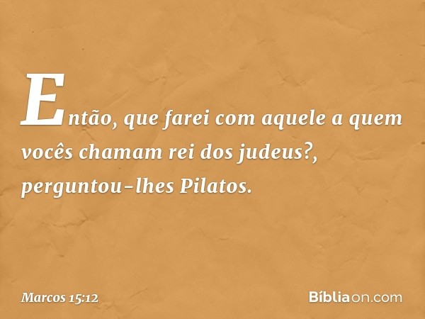 "Então, que farei com aquele a quem vocês chamam rei dos judeus?", perguntou-lhes Pilatos. -- Marcos 15:12