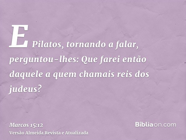 E Pilatos, tornando a falar, perguntou-lhes: Que farei então daquele a quem chamais reis dos judeus?