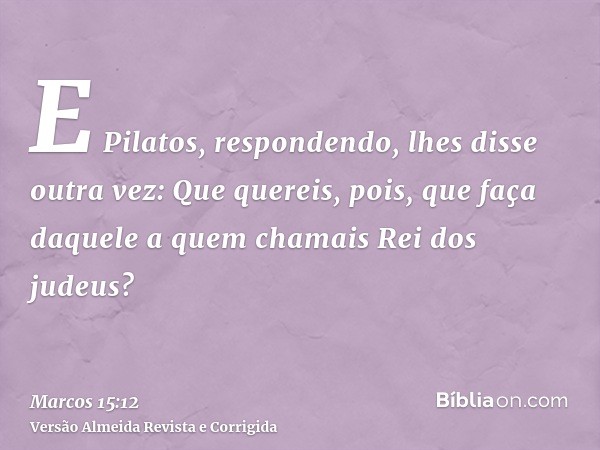 E Pilatos, respondendo, lhes disse outra vez: Que quereis, pois, que faça daquele a quem chamais Rei dos judeus?