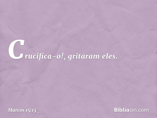 "Crucifica-o!", gritaram eles. -- Marcos 15:13