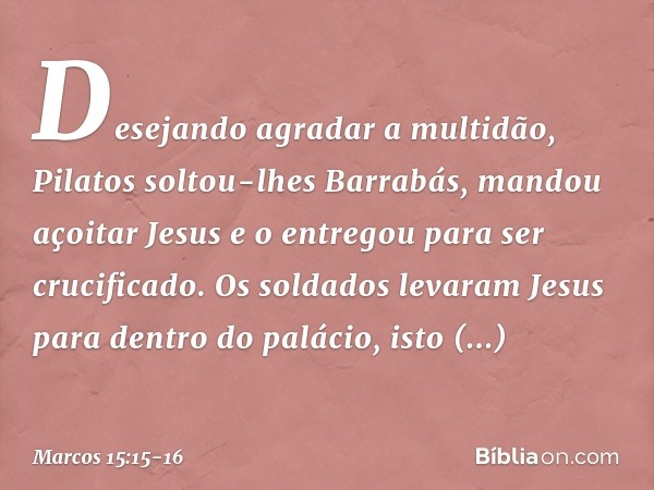 Desejando agradar a multidão, Pilatos soltou-lhes Barrabás, mandou açoitar Jesus e o entregou para ser crucificado. Os soldados levaram Jesus para dentro do pal