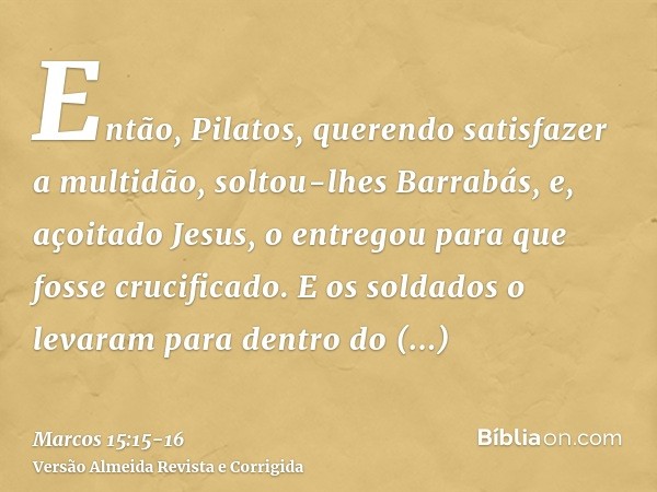 Então, Pilatos, querendo satisfazer a multidão, soltou-lhes Barrabás, e, açoitado Jesus, o entregou para que fosse crucificado.E os soldados o levaram para dent