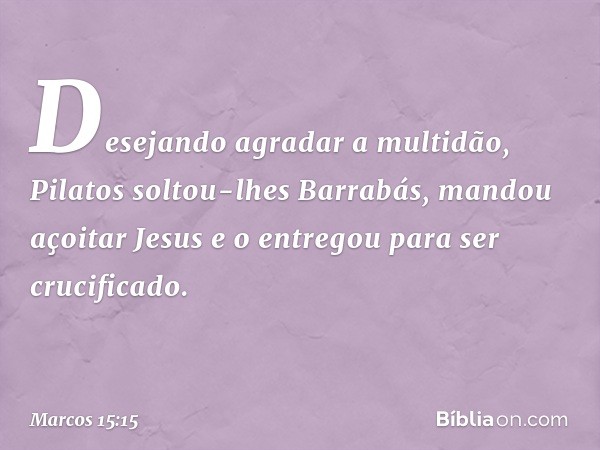 Desejando agradar a multidão, Pilatos soltou-lhes Barrabás, mandou açoitar Jesus e o entregou para ser crucificado. -- Marcos 15:15