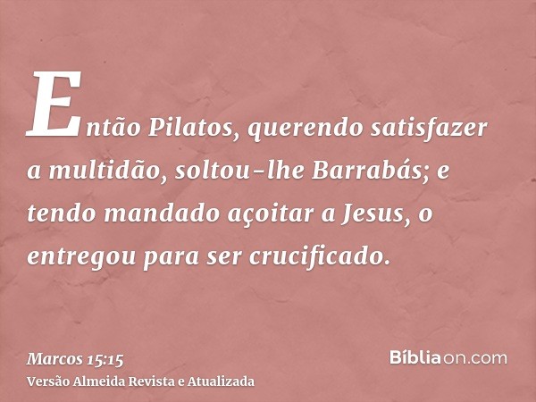 Então Pilatos, querendo satisfazer a multidão, soltou-lhe Barrabás; e tendo mandado açoitar a Jesus, o entregou para ser crucificado.