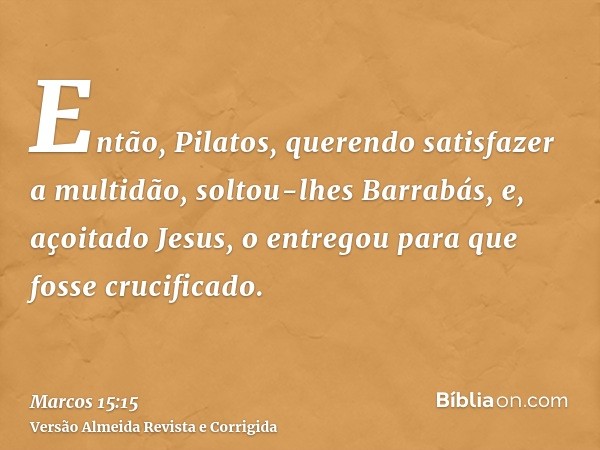 Então, Pilatos, querendo satisfazer a multidão, soltou-lhes Barrabás, e, açoitado Jesus, o entregou para que fosse crucificado.