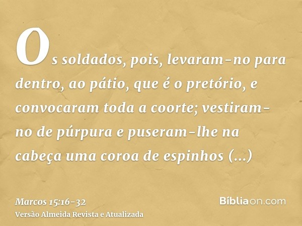 Os soldados, pois, levaram-no para dentro, ao pátio, que é o pretório, e convocaram toda a coorte;vestiram-no de púrpura e puseram-lhe na cabeça uma coroa de es