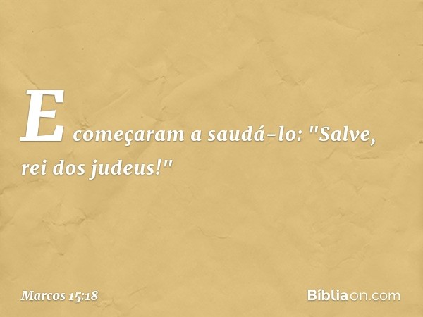 E começaram a saudá-lo: "Salve, rei dos judeus!" -- Marcos 15:18