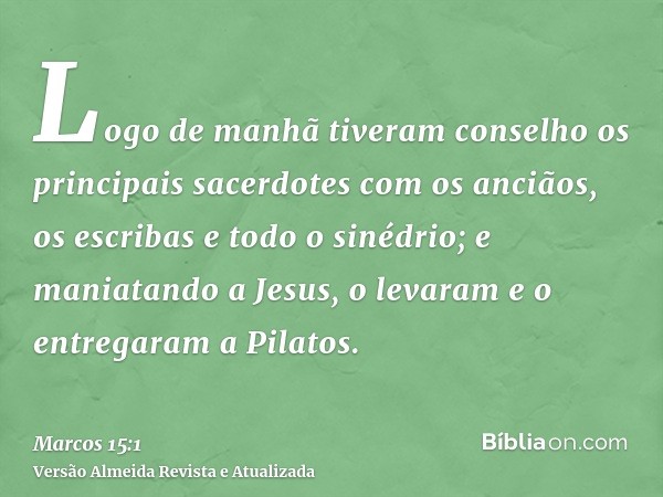 Logo de manhã tiveram conselho os principais sacerdotes com os anciãos, os escribas e todo o sinédrio; e maniatando a Jesus, o levaram e o entregaram a Pilatos.