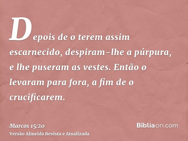 Depois de o terem assim escarnecido, despiram-lhe a púrpura, e lhe puseram as vestes. Então o levaram para fora, a fim de o crucificarem.