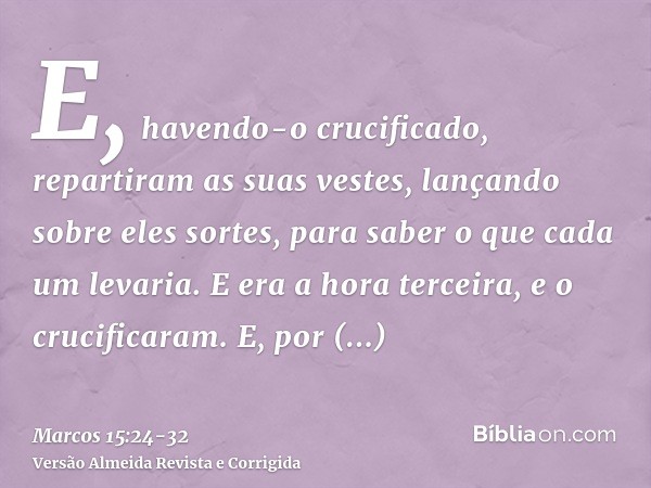 E, havendo-o crucificado, repartiram as suas vestes, lançando sobre eles sortes, para saber o que cada um levaria.E era a hora terceira, e o crucificaram.E, por