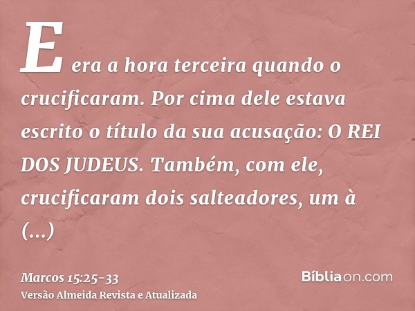 E era a hora terceira quando o crucificaram.Por cima dele estava escrito o título da sua acusação: O REI DOS JUDEUS.Também, com ele, crucificaram dois salteador