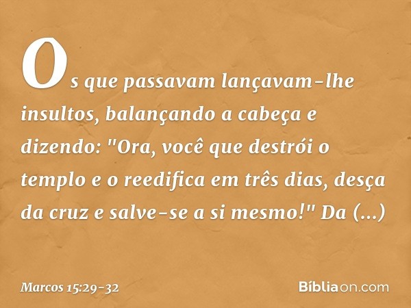 Os que passavam lançavam-lhe insultos, balançando a cabeça e dizendo: "Ora, você que destrói o templo e o reedifica em três dias, desça da cruz e salve-se a si