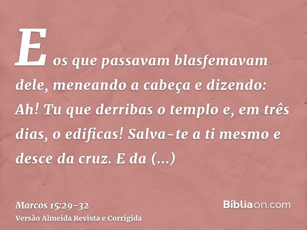 E os que passavam blasfemavam dele, meneando a cabeça e dizendo: Ah! Tu que derribas o templo e, em três dias, o edificas!Salva-te a ti mesmo e desce da cruz.E 