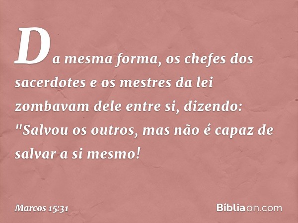 Da mesma forma, os chefes dos sacerdotes e os mestres da lei zombavam dele entre si, dizendo: "Salvou os outros, mas não é capaz de salvar a si mesmo! -- Marcos