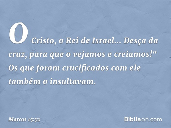 O Cristo, o Rei de Israel... Desça da cruz, para que o vejamos e creiamos!" Os que foram crucificados com ele também o insultavam. -- Marcos 15:32