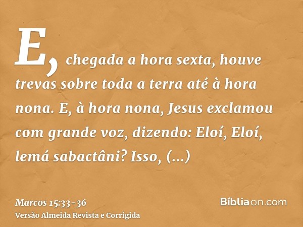E, chegada a hora sexta, houve trevas sobre toda a terra até à hora nona.E, à hora nona, Jesus exclamou com grande voz, dizendo: Eloí, Eloí, lemá sabactâni? Iss