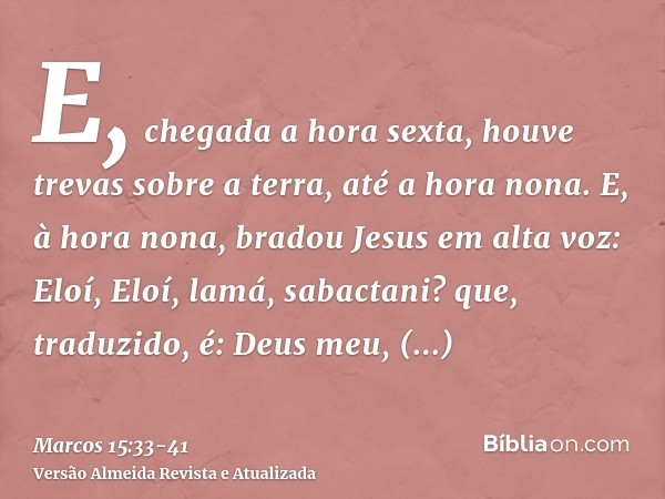 E, chegada a hora sexta, houve trevas sobre a terra, até a hora nona.E, à hora nona, bradou Jesus em alta voz: Eloí, Eloí, lamá, sabactani? que, traduzido, é: D