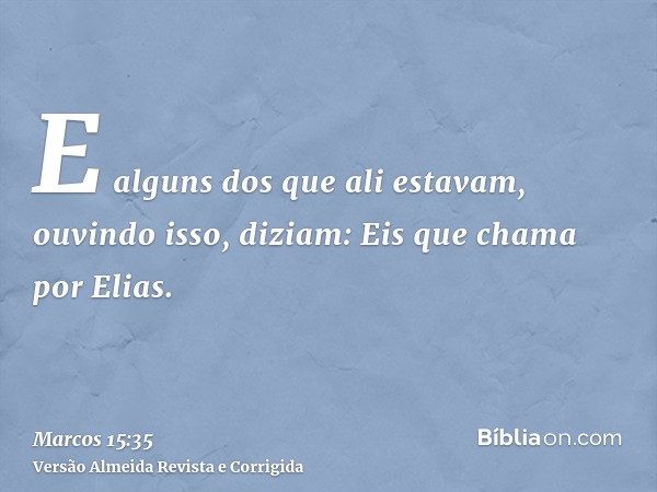 E alguns dos que ali estavam, ouvindo isso, diziam: Eis que chama por Elias.