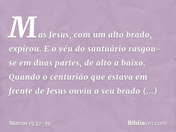 Mas Jesus, com um alto brado, expirou. E o véu do santuário rasgou-se em duas partes, de alto a baixo. Quando o centurião que estava em frente de Jesus ouviu o 