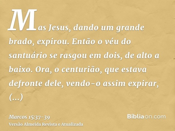 Mas Jesus, dando um grande brado, expirou.Então o véu do santuário se rasgou em dois, de alto a baixo.Ora, o centurião, que estava defronte dele, vendo-o assim 