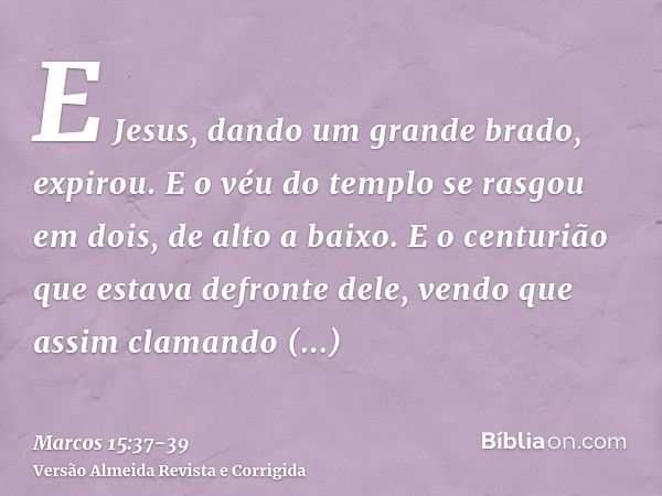 E Jesus, dando um grande brado, expirou.E o véu do templo se rasgou em dois, de alto a baixo.E o centurião que estava defronte dele, vendo que assim clamando ex