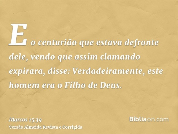 E o centurião que estava defronte dele, vendo que assim clamando expirara, disse: Verdadeiramente, este homem era o Filho de Deus.