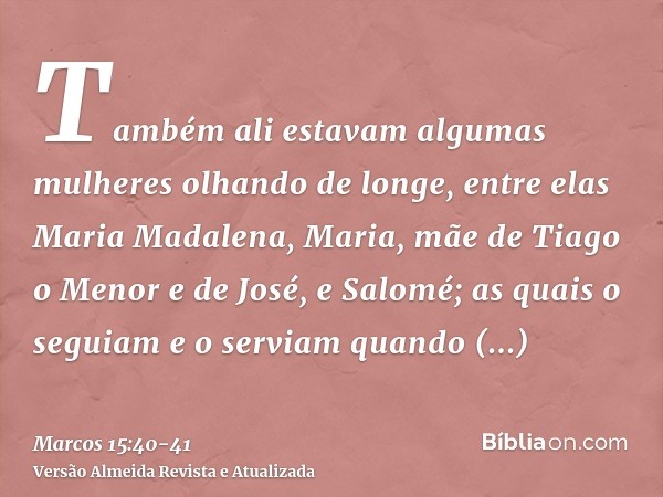 Também ali estavam algumas mulheres olhando de longe, entre elas Maria Madalena, Maria, mãe de Tiago o Menor e de José, e Salomé;as quais o seguiam e o serviam 