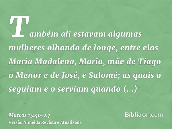 Também ali estavam algumas mulheres olhando de longe, entre elas Maria Madalena, Maria, mãe de Tiago o Menor e de José, e Salomé;as quais o seguiam e o serviam 