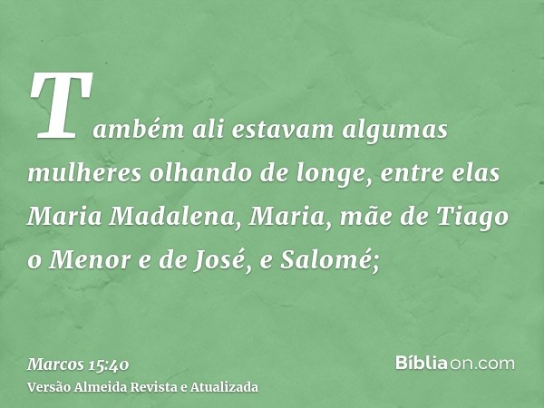 Também ali estavam algumas mulheres olhando de longe, entre elas Maria Madalena, Maria, mãe de Tiago o Menor e de José, e Salomé;