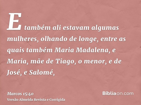 E também ali estavam algumas mulheres, olhando de longe, entre as quais também Maria Madalena, e Maria, mãe de Tiago, o menor, e de José, e Salomé,