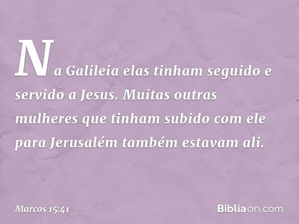 Na Galileia elas tinham seguido e servido a Jesus. Muitas outras mulheres que tinham subido com ele para Jerusalém também estavam ali. -- Marcos 15:41