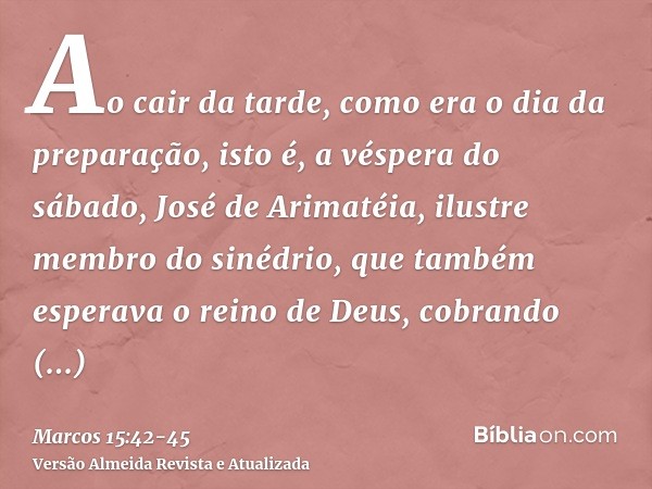 Ao cair da tarde, como era o dia da preparação, isto é, a véspera do sábado,José de Arimatéia, ilustre membro do sinédrio, que também esperava o reino de Deus, 