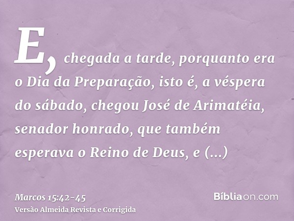 E, chegada a tarde, porquanto era o Dia da Preparação, isto é, a véspera do sábado,chegou José de Arimatéia, senador honrado, que também esperava o Reino de Deu