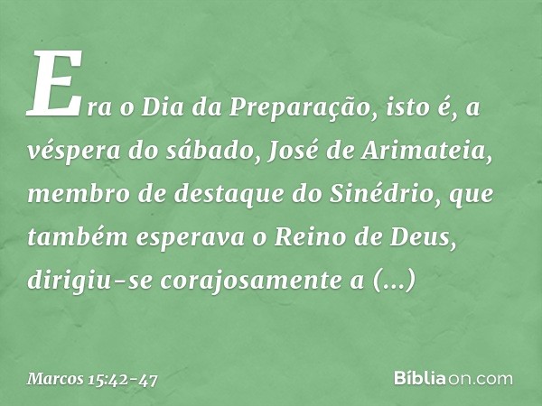 Era o Dia da Preparação, isto é, a véspera do sábado, José de Arimateia, membro de destaque do Sinédrio, que também esperava o Reino de Deus, dirigiu-se corajos