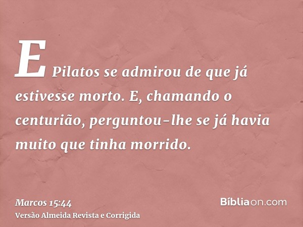 E Pilatos se admirou de que já estivesse morto. E, chamando o centurião, perguntou-lhe se já havia muito que tinha morrido.