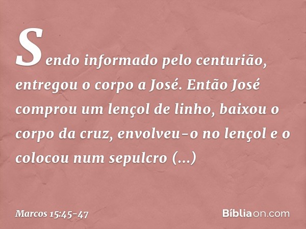 Sendo informado pelo centurião, entregou o corpo a José. Então José comprou um lençol de linho, baixou o corpo da cruz, envolveu-o no lençol e o colocou num sep