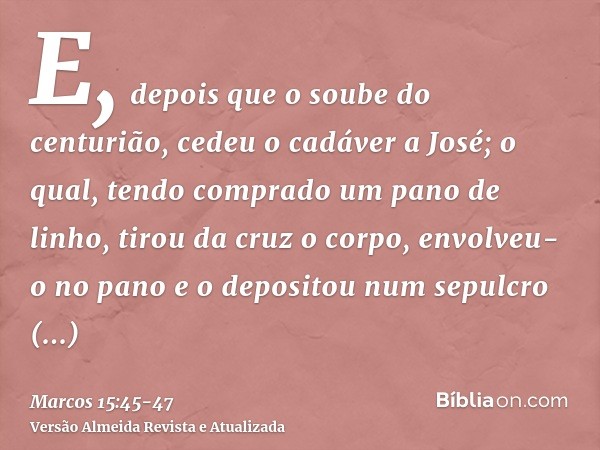 E, depois que o soube do centurião, cedeu o cadáver a José;o qual, tendo comprado um pano de linho, tirou da cruz o corpo, envolveu-o no pano e o depositou num 