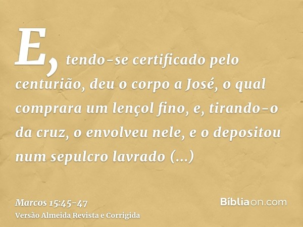 E, tendo-se certificado pelo centurião, deu o corpo a José,o qual comprara um lençol fino, e, tirando-o da cruz, o envolveu nele, e o depositou num sepulcro lav