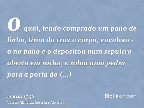 o qual, tendo comprado um pano de linho, tirou da cruz o corpo, envolveu-o no pano e o depositou num sepulcro aberto em rocha; e rolou uma pedra para a porta do