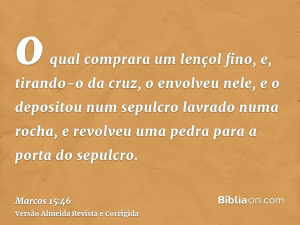 o qual comprara um lençol fino, e, tirando-o da cruz, o envolveu nele, e o depositou num sepulcro lavrado numa rocha, e revolveu uma pedra para a porta do sepul