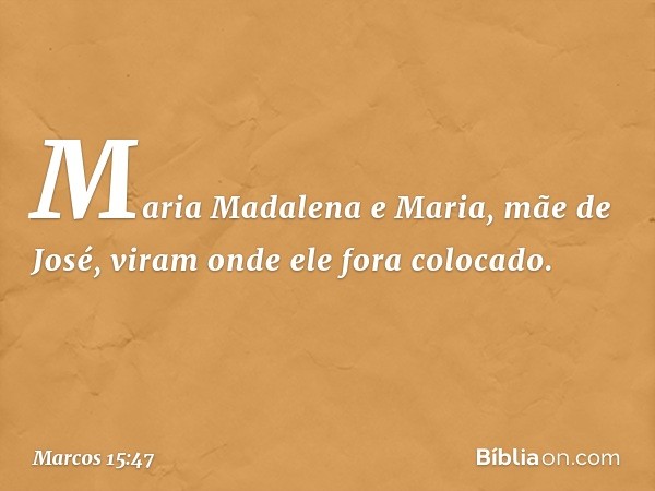 Maria Madalena e Maria, mãe de José, viram onde ele fora colocado. -- Marcos 15:47