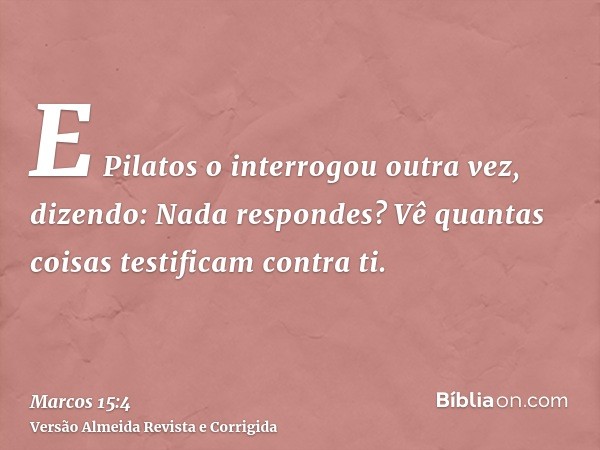 E Pilatos o interrogou outra vez, dizendo: Nada respondes? Vê quantas coisas testificam contra ti.