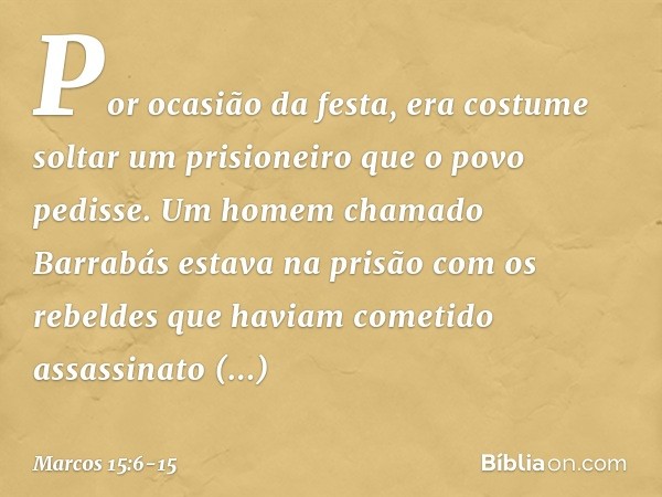 Por ocasião da festa, era costume soltar um prisioneiro que o povo pedisse. Um homem chamado Barrabás estava na prisão com os rebeldes que haviam cometido assas