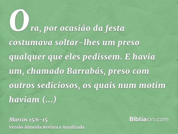 Ora, por ocasião da festa costumava soltar-lhes um preso qualquer que eles pedissem.E havia um, chamado Barrabás, preso com outros sediciosos, os quais num moti