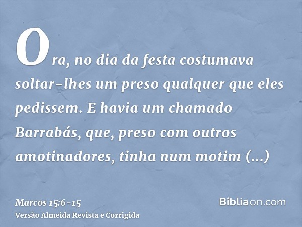 Ora, no dia da festa costumava soltar-lhes um preso qualquer que eles pedissem.E havia um chamado Barrabás, que, preso com outros amotinadores, tinha num motim 