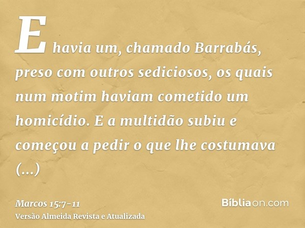 E havia um, chamado Barrabás, preso com outros sediciosos, os quais num motim haviam cometido um homicídio.E a multidão subiu e começou a pedir o que lhe costum