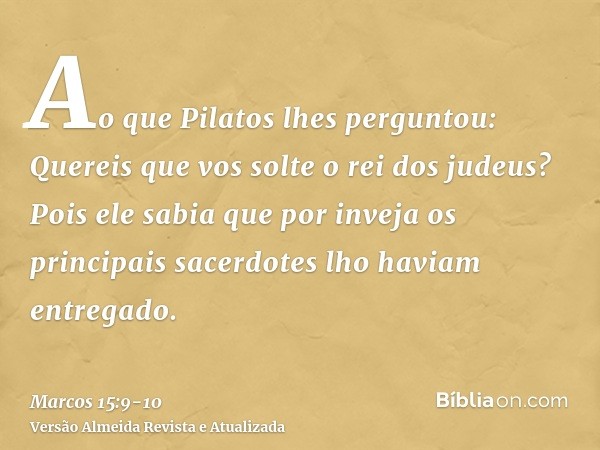 Ao que Pilatos lhes perguntou: Quereis que vos solte o rei dos judeus?Pois ele sabia que por inveja os principais sacerdotes lho haviam entregado.