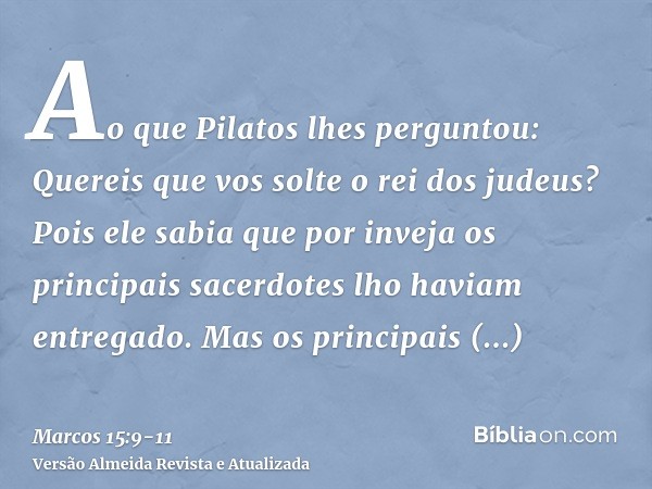 Ao que Pilatos lhes perguntou: Quereis que vos solte o rei dos judeus?Pois ele sabia que por inveja os principais sacerdotes lho haviam entregado.Mas os princip