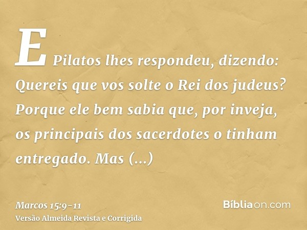 E Pilatos lhes respondeu, dizendo: Quereis que vos solte o Rei dos judeus?Porque ele bem sabia que, por inveja, os principais dos sacerdotes o tinham entregado.