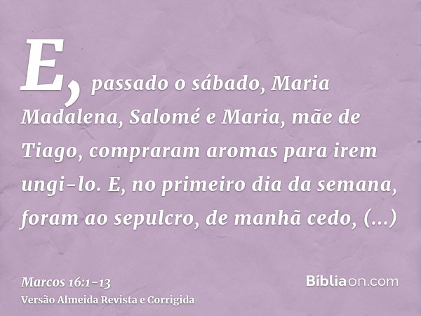 E, passado o sábado, Maria Madalena, Salomé e Maria, mãe de Tiago, compraram aromas para irem ungi-lo.E, no primeiro dia da semana, foram ao sepulcro, de manhã